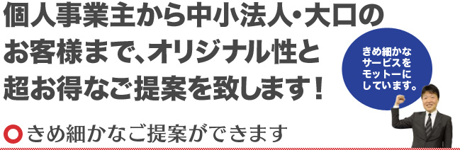 個人事業主から中小法人・大口のお客様まで、オリジナル性と超お得なご提案を致します！