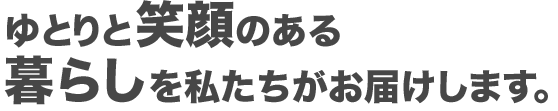 ゆとりと笑顔ある暮らしを私たちがお届けします！