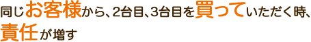 同じお客様から、2台目、3台目を買っていただく時、責任が増す